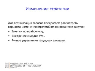 Изменение стратегии
Для оптимизации запасов предлагаем рассмотреть
варианты изменения стратегий планирования и закупок:
• Закупки по прайс-листу;
• Внедрение складов VMI.
• Ручное управление текущими заказами.
 