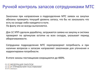 Ручной контроль запасов сотрудниками МТС
Заказчики при направлении в подразделения МТС заявок на закупки
обязаны проверять текущий уровень запаса, что бы не заказывать что
есть на складе либо находятся в пути.
По факту это не всегда выполняется.
Для 1С УПП сделали доработку, загружается заявка на закупку и система
проверяет по артикулам остатки на всех складах, указывает период
оборачиваемости.
Сотрудники подразделения МТС перепроверяют потребность и при
наличии вопросов к запасам направляют заказчикам для уточнения и
корректировки потребности.
В итоге заказы поставщикам сокращаются до 400%.
 