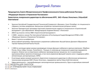 Дмитрий Лапин
Председатель Совета Межрегионального Профессионального Союза работников Поставок
«Федерация Закупок и Управления Поставками»
Заместитель генерального директора по обеспечению МТР, ЗАО «Полюс Логистика», PolyusGold
International
• Закончил Балтийский Государственный Технический Университет «Военмех», Санкт-Петербург, по специальности
«Оружие и системы вооружения. Импульсные устройства и автоматические роторные линии»
• Закончил Президентскую программу подготовки управленческих кадров по специальности «Стратегический
менеджмент», доп.образование Международная академия бизнеса- «Логистика»
• 20014 год получил степень МВА «Стратегический менеджмент»
• С 2009 г. является членом The International Federation of Purchasing and Supply Management IFPSM и НКО
«Федерация Закупок и Управления Поставками»
• Имеет 2 патента на изобретения.
• Автор учебной программы «Организация и управление снабжением» Высшей Школы Делового Образования
Торгово-Промышленной Палаты России.
• С 2003 по настоящее время занимал руководящие позиции функции снабжения в крупных компаниях- Сбербанк
России, Alcoa, Сибур, Соллерс, ПолюсЗолото. Позиции от инженера до генерального директора предприятия
холдинга. Отвечал как за оперативное снабжение производственных процессов, так и за реализацию
крупномасштабных проектов оптимизации, в том числе управление функцией закупок услуг и подрядных работ,
автоматизации, реструктуризации, CAPEX.
• В настоящее время занимает должность Заместителя генерального директора по обеспечению материально-
техническими ресурсами ООО «Полюс Логистика», предприятия группы Polyus Gold International.
• Сфера деятельности – горнодобывающая и металлургическая промышленность. Одна из крупнейших компаний
по добыче золота.
 