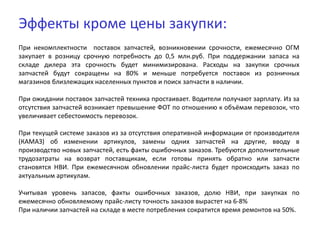 Эффекты кроме цены закупки:
При некомплектности поставок запчастей, возникновении срочности, ежемесячно ОГМ
закупает в розницу срочную потребность до 0,5 млн.руб. При поддержании запаса на
складе дилера эта срочность будет минимизирована. Расходы на закупки срочных
запчастей будут сокращены на 80% и меньше потребуется поставок из розничных
магазинов близлежащих населенных пунктов и поиск запчасти в наличии.
При ожидании поставок запчастей техника простаивает. Водители получают зарплату. Из за
отсутствия запчастей возникает превышение ФОТ по отношению к объёмам перевозок, что
увеличивает себестоимость перевозок.
При текущей системе заказов из за отсутствия оперативной информации от производителя
(КАМАЗ) об изменении артикулов, замены одних запчастей на другие, вводу в
производство новых запчастей, есть факты ошибочных заказов. Требуются дополнительные
трудозатраты на возврат поставщикам, если готовы принять обратно или запчасти
становятся НВИ. При ежемесячном обновлении прайс-листа будет происходить заказ по
актуальным артикулам.
Учитывая уровень запасов, факты ошибочных заказов, долю НВИ, при закупках по
ежемесячно обновляемому прайс-листу точность заказов вырастет на 6-8%
При наличии запчастей на складе в месте потребления сократится время ремонтов на 50%.
 