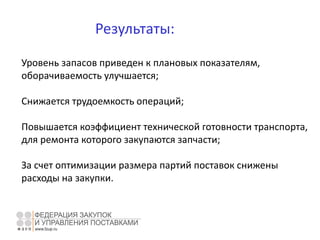 Результаты:
Уровень запасов приведен к плановых показателям,
оборачиваемость улучшается;
Снижается трудоемкость операций;
Повышается коэффициент технической готовности транспорта,
для ремонта которого закупаются запчасти;
За счет оптимизации размера партий поставок снижены
расходы на закупки.
 