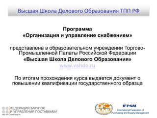 Программа
«Организация и управление снабжением»
представлена в образовательном учреждении Торгово-
Промышленной Палаты Российской Федерации
«Высшая Школа Делового Образования»
www.vshdo.ru
По итогам прохождения курса выдается документ о
повышении квалификации государственного образца
Высшая Школа Делового Образования ТПП РФ
 