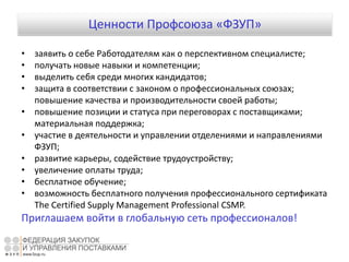 Ценности Профсоюза «ФЗУП»
• заявить о себе Работодателям как о перспективном специалисте;
• получать новые навыки и компетенции;
• выделить себя среди многих кандидатов;
• защита в соответствии с законом о профессиональных союзах;
повышение качества и производительности своей работы;
• повышение позиции и статуса при переговорах с поставщиками;
материальная поддержка;
• участие в деятельности и управлении отделениями и направлениями
ФЗУП;
• развитие карьеры, содействие трудоустройству;
• увеличение оплаты труда;
• бесплатное обучение;
• возможность бесплатного получения профессионального сертификата
The Certified Supply Management Professional CSMP.
Приглашаем войти в глобальную сеть профессионалов!
 