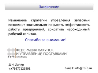 Изменение стратегии управления запасами
позволяет значительно повысить эффективность
работы предприятий, сократить необходимый
рабочий капитал.
Спасибо за внимание!
E-mail: info@fzup.ru
Д.Н. Лапин
т.+79277126501
Заключение
 