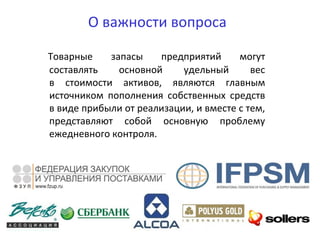 О важности вопроса
Товарные запасы предприятий могут
составлять основной удельный вес
в стоимости активов, являются главным
источником пополнения собственных средств
в виде прибыли от реализации, и вместе с тем,
представляют собой основную проблему
ежедневного контроля.
 