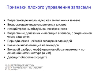Признаки плохого управления запасами
• Возрастающее число задержек выполнения заказов
• Возрастающее число отменяемых заказов
• Низкий уровень обслуживания заказчиков
• Возрастание денежных инвестиций в запасы, с сохранением
числа задержек
• Периодическая нехватка складских площадей
• Большое число позиций неликвидов
• Большой разброс коэффициентов оборачиваемости по
основной номенклатуре (А и В)
• Дефицит оборотных средств
 