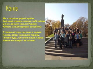 Ми – патріоти рідної країни
Хай наші справи стануть тобі звітом.
Сини і доньки неньки України
Живуть за Кобзаревим заповітом.
З Чернечої гори поглянь в задумі
На нас, дітей, на вільну Україну.
І певен будь, що пісня наша й дума
Ніколи не помре і не загине!
 