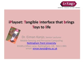 iPlayset: Tangible Interface that brings
Toys to life
Dr. Eiman Kanjo, Senior Lecturer
Mobile Sensing and Pervasive Computing
Nottingham Trent University
ED285,Clifton Lane, Nottingham, UK, NG11 8NS
email: eiman.kanjo@ntu.ac.uk
 