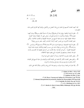 -398-
49ٍٍِّ‫اٌزغ‬
[2:9-8](‫ٓط‬17:1-8)
(‫ُـــى‬9:
28-36)
ٍٙٛ َّّ‫خُؼ‬ ‫خُودَت‬ ‫ؤَهد‬ ‫وبُُي‬ ،َُ‫خٔقب‬ ٖٓ َٝ‫خُل‬ ‫ؽبٍخ‬ ‫ُ٘ق‬ ‫ظوًمي‬ ‫يف‬ ْ‫ؤٗلٕه‬ ‫خُؼِٔدء‬ ً‫ؤـه‬ ً‫ُو‬
‫خُ٘ظَُدض‬:
1-‫خُىخهؼُص‬ ‫خُُئَص‬ ‫ٗظَُص‬:ْ‫ؤوَهبدٗى‬ ‫هبد‬ ٍ‫وَوى‬(1)‫ٔىَط‬ ُِْ‫خُؼد‬ ً‫د‬‫لًَؽ‬ ًَٚ‫وَٙد‬(2)‫وَٙدًَهٔد‬
‫ُُعلىض‬(3):‫م‬ َُ‫بقب‬ ‫يف‬ ‫ـدء‬ ‫ٓد‬ ٕ‫ًِّو‬ً‫َا‬ ‫وٛاٖء‬.‫ًىّّش‬ ‫ظدَىبُص‬ ‫لوُوص‬ ٚٗ‫ؤ‬ ًِ‫ػ‬ ٓ‫ُٓه‬
ٍُٓٗ‫ُِع‬ ‫ُؼِ٘ط‬‫ع‬ٔ‫وخ‬ ‫خُ٥سُؼُص‬ ‫لًويٛد‬ ٖ‫ػ‬ ‫خؼبُٕك‬ ‫ُٛحص‬ ‫وُـط‬ ‫كُهد‬ ،‫لوُوُص‬ ‫ٜديهص‬.ٌُٖ‫و‬
‫وبَُِد؟‬ ًٔ‫ٓى‬ ُ١‫ل‬ ‫وًُق‬ ‫خغبديغ‬ ‫ٍٛخ‬ َّ‫مت‬ ‫ًُق‬ ‫ظلًٕن‬ ٖ‫ػ‬ ٕ‫خِوُو‬ ‫خُؼِٔدء‬ ّ‫ػف‬
2-‫خُعٝىكُص‬ ‫خُُئَص‬ ‫ٗظَُص‬:َُ‫ٓد‬ ‫خيوخَي‬ ‫وظّػٔهد‬(4)‫وٛدَٗدى‬(5)ًََٛٗ‫وخ‬(6)ُٖٕ٘‫وَخو‬(7)
‫وزدَظِط‬(8).‫خُُئَص‬ ٍٙٛ ‫لًوغ‬ ‫وبٌٓدُٗص‬ ‫وًُلُص‬ ‫ٔسر‬ ٖ‫ػ‬ ‫حبػ‬ ‫ٛاٖء‬ ٖٓ ً‫وخل‬ ًَ‫و‬
‫خُؼلىَص‬ ‫خُعٝىكُص‬-‫خَٔخيَص‬ ‫ؿًن‬ ٌ‫ؤ‬.‫وبًغ‬ ‫خُوًٌَٕن‬ ٕ‫زإ‬ ‫ظؼُِِهد‬ ًََٛٗ‫خ‬ ٓٓ ‫َّٓط‬ً‫ه‬ ً‫وه‬
‫خٖلب٥دف‬ ‫كُهد‬ ٕ‫َسِـى‬ ‫خُيت‬ ‫خُِٝىخض‬ ‫يف‬ ْ‫وـىٛه‬ ٕ‫زِٔؼد‬ ‫ٍٛخ‬ ْ‫ؽب‬.
3-‫خُُوخش‬ ْ‫ك‬ ًِ‫ػ‬ ‫ؤٔ٥ىَش‬ ‫ؤو‬ ‫ََّٓص‬ ‫هٝص‬ ‫ؤهند‬ ٕ‫َوَُو‬ ‫خُؼِٔدء‬ ٟ‫زؼ‬.
4-،‫خُوُدٓص‬ َ‫هس‬ ‫خؼبُٕك‬ ‫لُدش‬ ‫يف‬ ‫َط‬‫ؼ‬ِ٠ُ‫و‬‫و‬ ‫ُوِط‬ٗ ‫خُوُدٓص‬ ٖ‫ػ‬ ‫هٝص‬ ‫ؤهند‬ َ‫خٌُسد‬ ‫خُؼِٔدء‬ ٟ‫زؼ‬ ‫وخظلن‬
ٕ‫وآوُو‬ ٕ‫وزىُعٔد‬ َ‫وـىـ‬ ُّٚٔ‫وزى‬ ٌِ‫وُى‬ ِٕ‫وؽبدو‬ ٍ‫ؤٓؽد‬.
5-‫ٌُي‬ ًِ‫ػ‬ ‫ؤٓؽِص‬ ًَّّ‫وه‬ ،َُ‫ُىنبد‬ ‫ٛى‬ ‫خُُٙق‬ ‫ٍٛخ‬ ُْ‫وِػ‬ ،‫ُٜف‬ ‫ََّٓص‬ ‫هٝص‬ ٖ‫ػ‬ ‫ػسدَش‬ ‫بهند‬.
(1) Origen, In Matt., t. xiii, p. 36 ff.
(2) H. B. Swete, op. cit., p. 188.
(3) Lightfoot, On Phil., p. 130 f.
(4) Ed. Meyer, Ursprung und Anfänge des Christentums, I, pp. 152-156.
(5) Harnack, Sitzungsberichte der preussischen Akademie der Wissenschaften (1922), pp. 62-80.
(6) E. Underhill, The Mystic Way, pp. 114-123.
(7) A. E. J. Rawlinson, op. cit., 118 f.
(8) J. V. Bartlet, St. Mark, (Century Bible), Edinburgh, 1922, pp. 264-266.
 