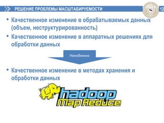 12РЕШЕНИЕ ПРОБЛЕМЫ МАСШТАБИРУЕМОСТИ
• Качественное изменение в обрабатываемых данных
(объем, неструктурированность)
• Качественное изменение в аппаратных решениях для
обработки данных
• Качественное изменение в методах хранения и
обработки данных
Неизбежно
 