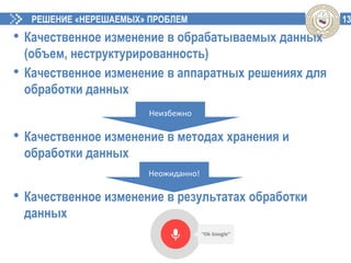 13РЕШЕНИЕ «НЕРЕШАЕМЫХ» ПРОБЛЕМ
• Качественное изменение в обрабатываемых данных
(объем, неструктурированность)
• Качественное изменение в аппаратных решениях для
обработки данных
• Качественное изменение в методах хранения и
обработки данных
• Качественное изменение в результатах обработки
данных
Неизбежно
Неожиданно!
 