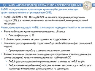 32NoSQL – НОВЫЕ ПОДХОДЫ К ХРАНЕНИЮ И ОБРАБОТКЕ ДАННЫХ
NoSQL — ряд подходов, к реализации хранилищ баз данных, имеющих
существенные отличия от реляционных СУБД.
• NoSQL = Not ONLY SQL. Подход NoSQL не является отрицанием реляционного
подхода (SQL), а рассматривает его как важный и полезный, но не универсальный
инструмент.
Черты, присущие подходам NoSQL (к некоторым подходам относятся не все св-ва)
• Является большим хранилищем сериализованных объектов
• Поиск информации по ID
• В общем случае сложные запросы к данным не поддерживаются
• Не имеют структурированной (а подчас и вообще какой-либо) схемы (нет реляционной
модели)
• Ориентированы на работу с денормализованными данными
• Являются готовыми решениями для создания распределенных хранилищ данных (на
основе кластеров ) из-за этого не поддерживают требований ACID
• Любой узел распределенного хранилища может отвечать на любой запрос
• Любое изменение (добавление) информации может выполнятся для любого узла
хранилища и со временем распространится на другие узлы
 