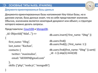 36ОСНОВНЫЕ ТИПЫ NoSQL ХРАНИЛИЩ
Документо-ориентированные базы данных
Документо-ориентированные базы напоминают Key-Value базы, но в
данном случае, база данных знает, что из себя представляют значения.
Обычно, значением является некоторый документ или объект, к структуре
которого можно делать запросы.
Представители: CouchDB и MongoDB.
{
first_name: “Oleg”,
last_name: “Kachan”,
contacts: {
twitter: “maximalno”,
email: “683009@gmail.com”
},
skills: [“php”, “node.js”, “mongodb”]
}
_id: ObjectId(“4daf…”) => db.users.insert({ first_name: “Oleg” })
db.users.find()
db.users.find({}, { first_name: 1 })
db.users.find({first_name: “Oleg” }).sort({
_id: -1 }).skip(1).limit(10)
 