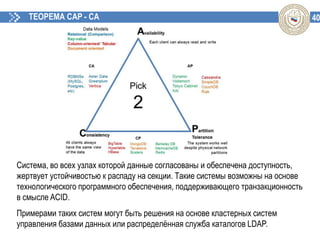 40ТЕОРЕМА CAP - CA
Система, во всех узлах которой данные согласованы и обеспечена доступность,
жертвует устойчивостью к распаду на секции. Такие системы возможны на основе
технологического программного обеспечения, поддерживающего транзакционность
в смысле ACID.
Примерами таких систем могут быть решения на основе кластерных систем
управления базами данных или распределённая служба каталогов LDAP.
 