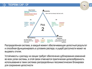 41ТЕОРЕМА CAP - CP
Распределённая система, в каждый момент обеспечивающая целостный результат
и способная функционировать в условиях распада, в ущерб доступности может не
выдавать отклик.
Устойчивость к распаду на секции требует обеспечения дублирования изменений
во всех узлах системы, в этой связи отмечается практическая целесообразность
использования в таких системах распределённых пессимистических блокировок
для сохранения целостности
 
