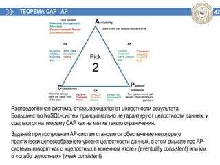 42ТЕОРЕМА CAP - AP
Распределённая система, отказывающаяся от целостности результата.
Большинство NoSQL-систем принципиально не гарантируют целостности данных, и
ссылаются на теорему CAP как на мотив такого ограничения.
Задачей при построении AP-систем становится обеспечение некоторого
практически целесообразного уровня целостности данных, в этом смысле про AP-
системы говорят как о «целостных в конечном итоге» (eventually consistent) или как
о «слабо целостных» (weak consistent)
 