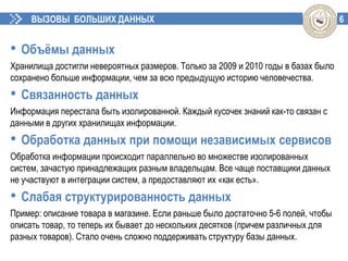 6ВЫЗОВЫ БОЛЬШИХ ДАННЫХ
• Объёмы данных
Хранилища достигли невероятных размеров. Только за 2009 и 2010 годы в базах было
сохранено больше информации, чем за всю предыдущую историю человечества.
• Связанность данных
Информация перестала быть изолированной. Каждый кусочек знаний как-то связан с
данными в других хранилищах информации.
• Обработка данных при помощи независимых сервисов
Обработка информации происходит параллельно во множестве изолированных
систем, зачастую принадлежащих разным владельцам. Все чаще поставщики данных
не участвуют в интеграции систем, а предоставляют их «как есть».
• Слабая структурированность данных
Пример: описание товара в магазине. Если раньше было достаточно 5-6 полей, чтобы
описать товар, то теперь их бывает до нескольких десятков (причем различных для
разных товаров). Стало очень сложно поддерживать структуру базы данных.
 