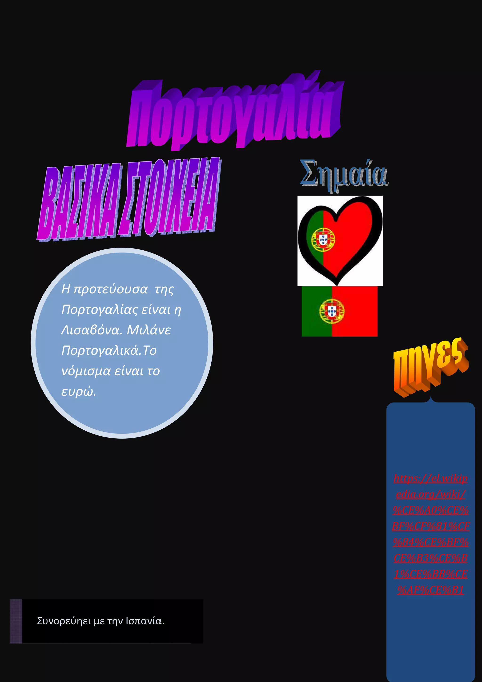 Η προτεύουσα της
Πορτογαλίας είναι η
Λισαβόνα. Μιλάνε
Πορτογαλικά.Το
νόμισμα είναι το
ευρώ.
https://el.wikip
edia.org/wiki/
%CE%A0%CE%
BF%CF%81%CF
%84%CE%BF%
CE%B3%CE%B
1%CE%BB%CE
%AF%CE%B1
Συνορεύηει με την Ισπανία.
 