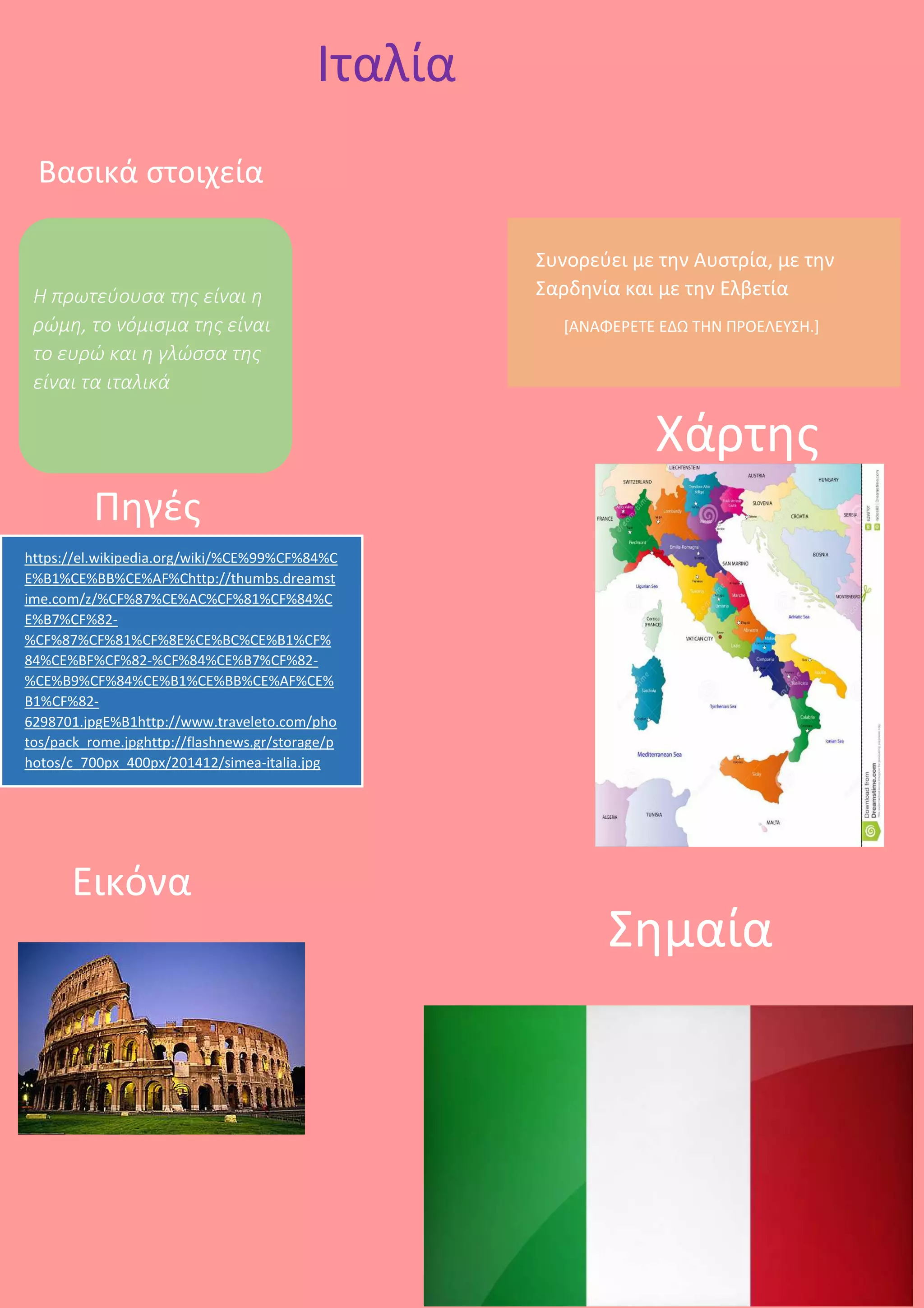 https://el.wikipedia.org/wiki/%CE%99%CF%84%C
E%B1%CE%BB%CE%AF%Chttp://thumbs.dreamst
ime.com/z/%CF%87%CE%AC%CF%81%CF%84%C
E%B7%CF%82-
%CF%87%CF%81%CF%8E%CE%BC%CE%B1%CF%
84%CE%BF%CF%82-%CF%84%CE%B7%CF%82-
%CE%B9%CF%84%CE%B1%CE%BB%CE%AF%CE%
B1%CF%82-
6298701.jpgE%B1http://www.traveleto.com/pho
tos/pack_rome.jpghttp://flashnews.gr/storage/p
hotos/c_700px_400px/201412/simea-italia.jpg
Ιταλία
Βασικά στοιχεία
Η πρωτεύουσα της είναι η
ρώμη, το νόμισμα της είναι
το ευρώ και η γλώσσα της
είναι τα ιταλικά
Πηγές
Συνορεύει με την Αυστρία, με την
Σαρδηνία και με την Ελβετία
[ΑΝΑΦΕΡΕΤΕ ΕΔΩ ΤΗΝ ΠΡΟΕΛΕΥΣΗ.]
Χάρτης
Εικόνα
Σημαία
 