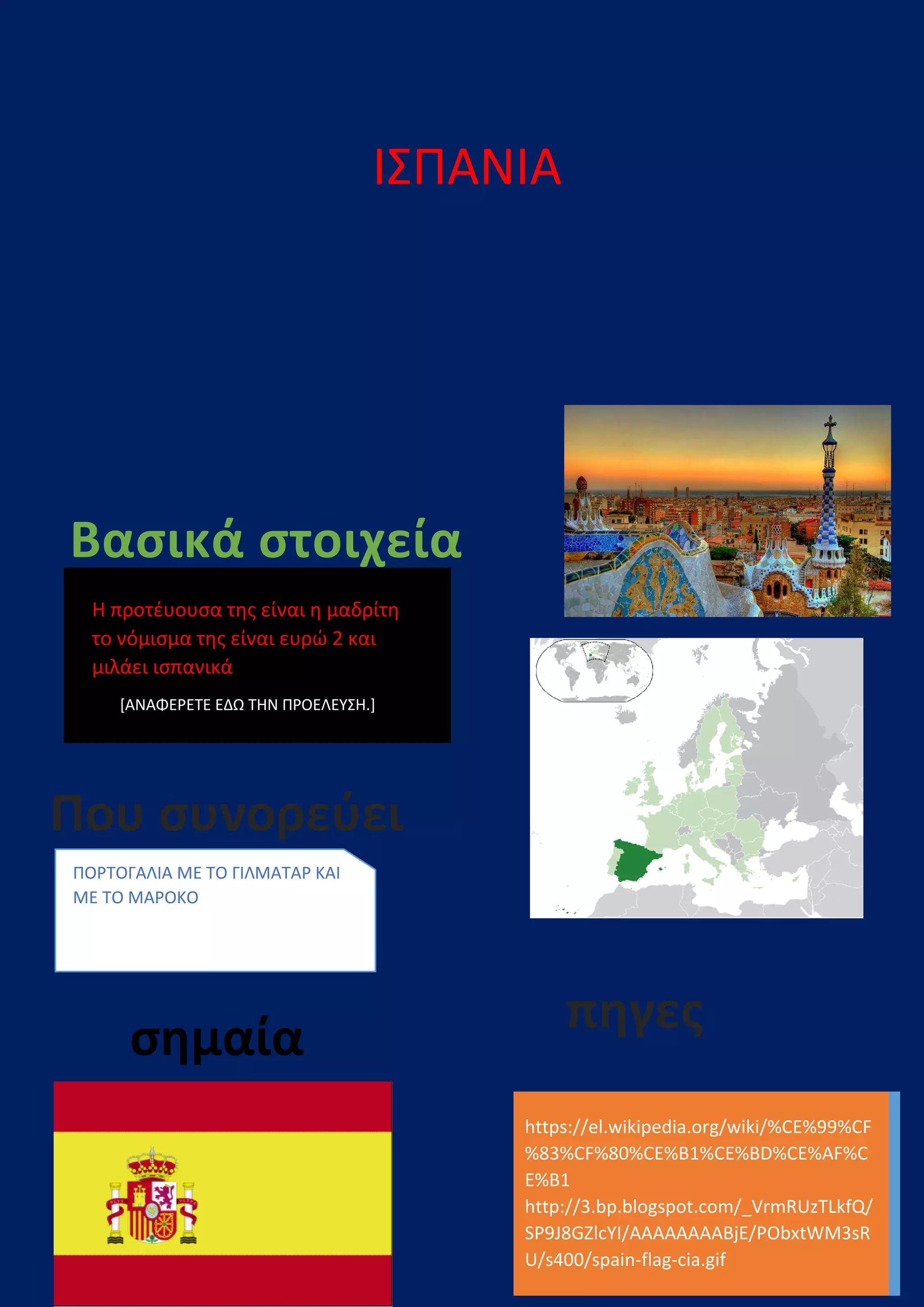 Βασικά στοιχεία
Η προτέυουσα της είναι η μαδρίτη
το νόμισμα της είναι ευρώ 2 και
μιλάει ισπανικά
[ΑΝΑΦΕΡΕΤΕ ΕΔΩ ΤΗΝ ΠΡΟΕΛΕΥΣΗ.]
Που συνορεύει
ΠΟΡΤΟΓΑΛΙΑ ΜΕ ΤΟ ΓΙΛΜΑΤΑΡ ΚΑΙ
ΜΕ ΤΟ ΜΑΡΟΚΟ
σημαία
ΙΣΠΑΝΙΑ
Βασικά στοιχεία
Η προτέυουσα της είναι η μαδρίτη
το νόμισμα της είναι ευρώ 2 και
ΡΟΕΛΕΥΣΗ.]
https://el.wikipedia.org/wiki/%CE%99%CF
%83%CF%80%CE%B1%CE%BD%CE%AF%C
E%B1
http://3.bp.blogspot.com/_VrmRUzTLkfQ/
SP9J8GZlcYI/AAAAAAAABjE/PObxtWM3sR
U/s400/spain-flag
πηγες
Που συνορεύει
ΜΑΤΑΡ ΚΑΙ
https://el.wikipedia.org/wiki/%CE%99%CF
%83%CF%80%CE%B1%CE%BD%CE%AF%C
http://3.bp.blogspot.com/_VrmRUzTLkfQ/
SP9J8GZlcYI/AAAAAAAABjE/PObxtWM3sR
flag-cia.gif
πηγες
 