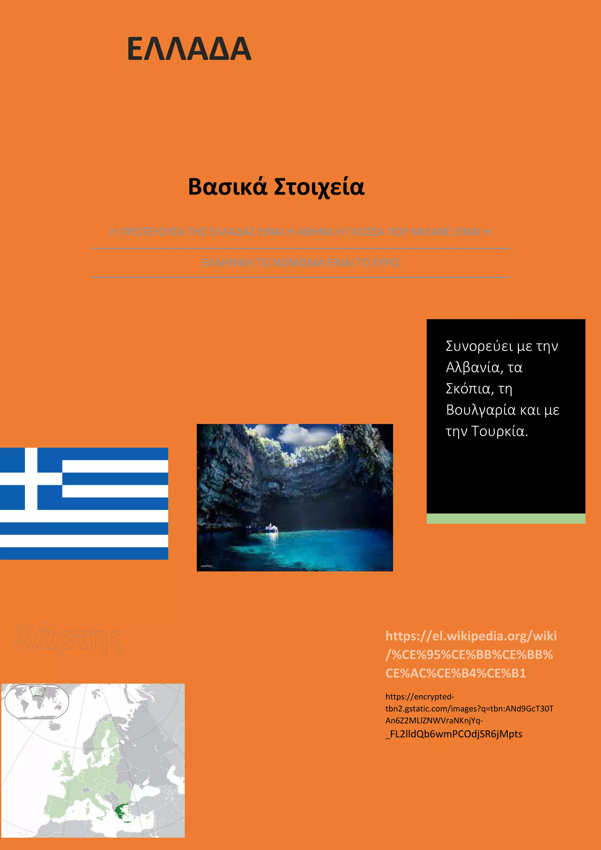 ΕΛΛΑΔΑ
Βασικά Στοιχεία
Η ΠΡΩΤΕΥΟΥΣΑ ΤΗΣ ΕΛΛΑΔΑΣ ΕΙΝΑΙ Η ΑΘΗΝΑ.Η ΓΛΩΣΣΑ ΠΟΥ ΜΙΛΑΝΕ ΕΙΝΑΙ Η
ΕΛΛΗΝΙΚΗ.ΤΟ ΝΟΜΙΣΜΑ ΕΙΝΑΙ ΤΟ ΕΥΡΩ
https://el.wikipedia.org/wiki
/%CE%95%CE%BB%CE%BB%
CE%AC%CE%B4%CE%B1
https://encrypted-
tbn2.gstatic.com/images?q=tbn:ANd9GcT30T
An6Z2MLlZNWVraNKnjYq-
_FL2lldQb6wmPCOdjSR6jMpts
Συνορεύει με την
Αλβανία, τα
Σκόπια, τη
Βουλγαρία και με
την Τουρκία.
 
