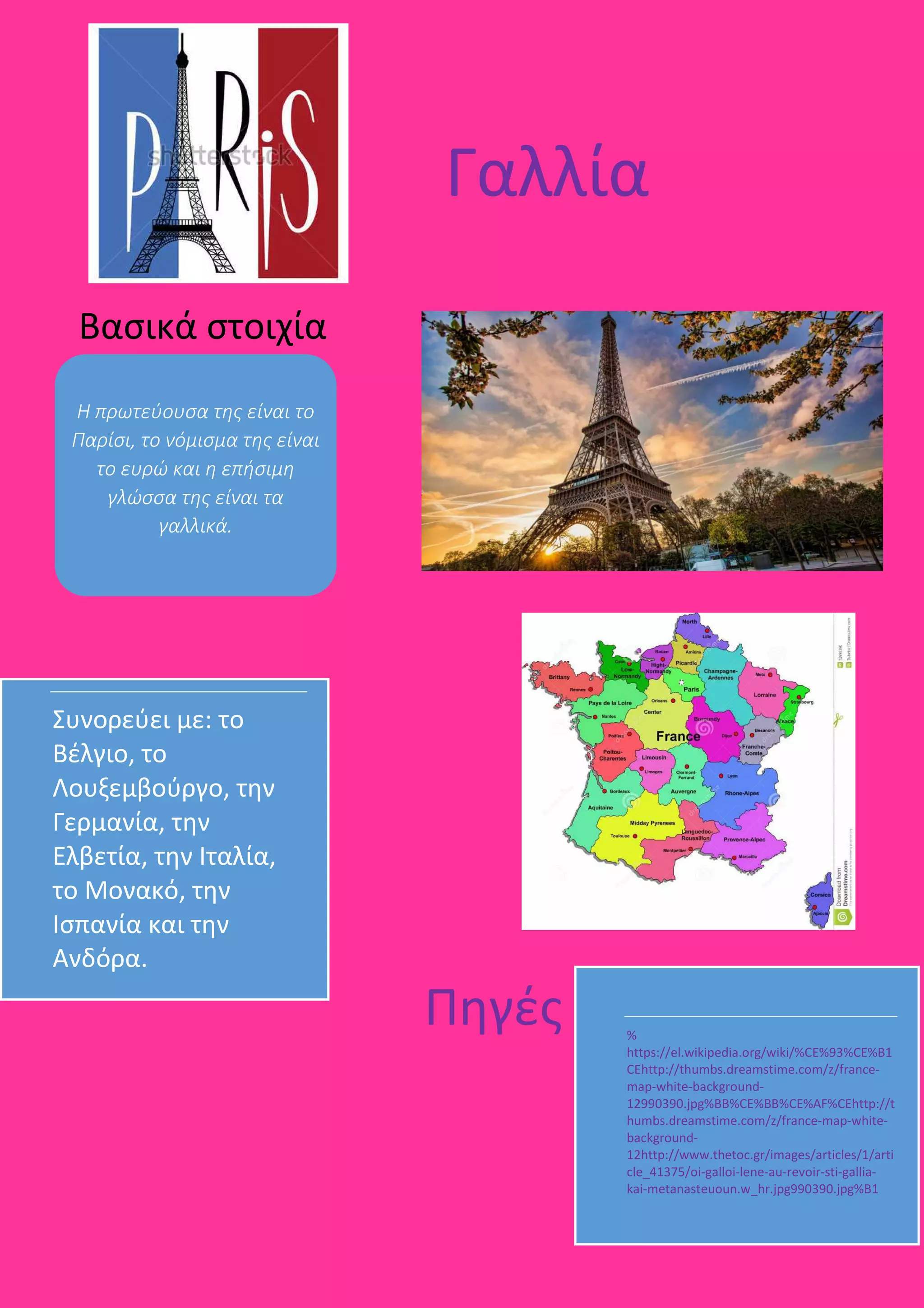 %
https://el.wikipedia.org/wiki/%CE%93%CE%B1
CEhttp://thumbs.dreamstime.com/z/france-
map-white-background-
12990390.jpg%BB%CE%BB%CE%AF%CEhttp://t
humbs.dreamstime.com/z/france-map-white-
background-
12http://www.thetoc.gr/images/articles/1/arti
cle_41375/oi-galloi-lene-au-revoir-sti-gallia-
kai-metanasteuoun.w_hr.jpg990390.jpg%B1
Συνορεύει με: το
Βέλγιο, το
Λουξεμβούργο, την
Γερμανία, την
Ελβετία, την Ιταλία,
το Μονακό, την
Ισπανία και την
Ανδόρα.
Γαλλία
Βασικά στοιχία
Η πρωτεύουσα της είναι το
Παρίσι, το νόμισμα της είναι
το ευρώ και η επήσιμη
γλώσσα της είναι τα
γαλλικά.
Πηγές
 