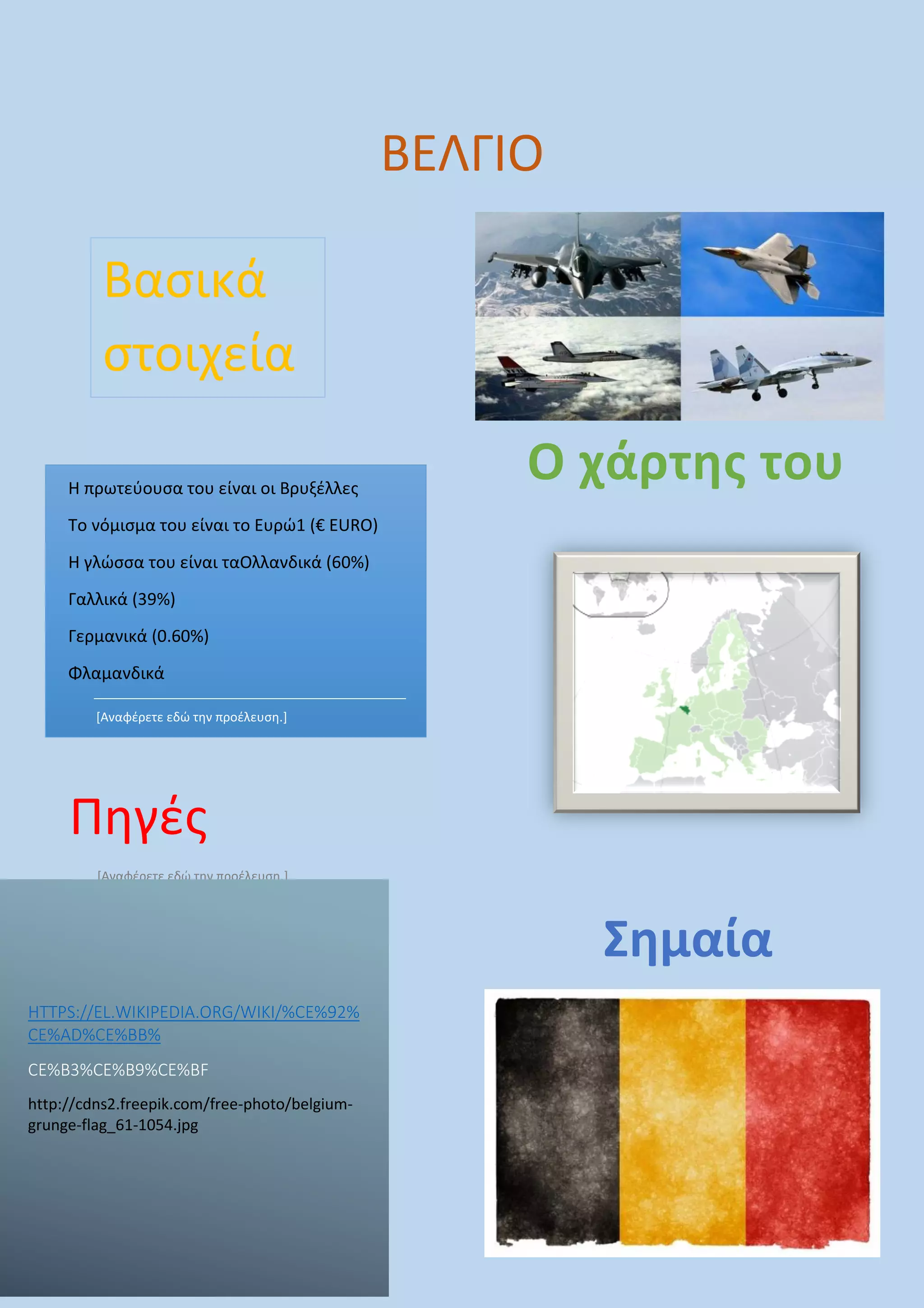 Πηγές
[Αναφέρετε εδώ την προέλευση.]
Η πρωτεύουσα του είναι οι Βρυξέλλες
Το νόμισμα του είναι το Ευρώ1 (€ EUR
Η γλώσσα του είναι ταΟλλανδικά (60%)
Γαλλικά (39%)
Γερμανικά (0.60%)
Φλαμανδικά
[Αναφέρετε εδώ την προέλευση.]
Βασικά
στοιχεία
HTTPS://EL.WIKIPEDIA.ORG/WIKI/%CE%92%
CE%AD%CE%BB%
CE%B3%CE%B9%CE%BF
http://cdns2.freepik.com/free-photo/belgium
grunge-flag_61-1054.jpg
Βρυξέλλες
€ EURO)
Ολλανδικά (60%)
ΒΕΛΓΙΟ
.ORG/WIKI/%CE%92%
photo/belgium-
Ο χάρτης του
Σημαία
ρτης του
Σημαία
 