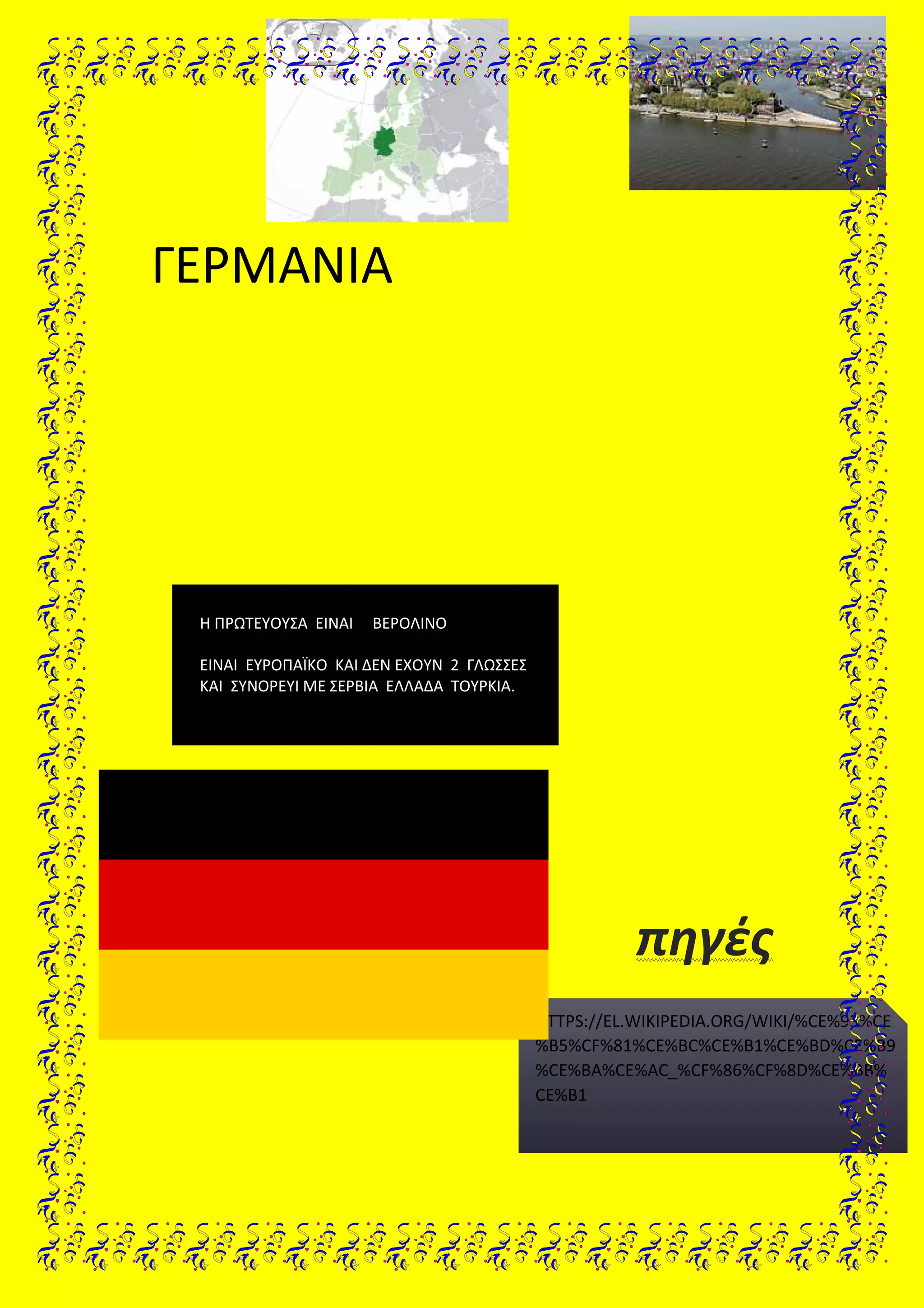 ΓΕΡΜΑΝΙΑ
πηγές
Η ΠΡΩΤΕΥΟΥΣΑ ΕΙΝΑΙ ΒΕΡΟΛΙΝΟ
ΕΙΝΑΙ ΕΥΡΟΠΑΪΚΟ ΚΑΙ ΔΕΝ ΕΧΟΥΝ 2 ΓΛΩΣΣΕΣ
ΚΑΙ ΣΥΝΟΡΕΥΙ ΜΕ ΣΕΡΒΙΑ ΕΛΛΑΔΑ ΤΟΥΡΚΙΑ.
HTTPS://EL.WIKIPEDIA.ORG/WIKI/%CE%93%CE
%B5%CF%81%CE%BC%CE%B1%CE%BD%CE%B9
%CE%BA%CE%AC_%CF%86%CF%8D%CE%BB%
CE%B1
 