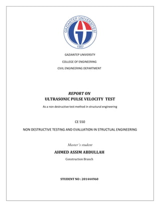 GAZIANTEP UNIVERSITY
COLLEGE OF ENGINEERING
CIVIL ENGINEERING DEPARTMENT
REPORT ON
ULTRASONIC PULSE VELOCITY TEST
As a non destructive test method in structural engineering
CE 550
NON DESTRUCTIVE TESTING AND EVALUATION IN STRUCTUAL ENGINEERING
Master’s student
AHMED ASSIM ABDULLAH
Construction Branch
STUDENT NO : 201444960
 