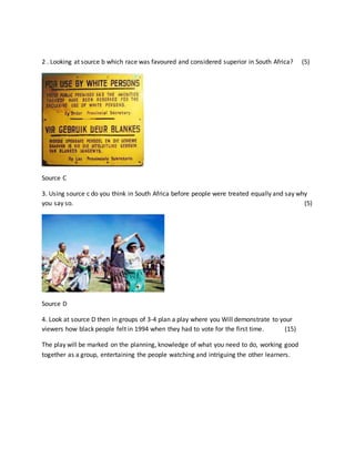 2 . Looking at source b which race was favoured and considered superior in South Africa? (5)
Source C
3. Using source c do you think in South Africa before people were treated equally and say why
you say so. (5)
Source D
4. Look at source D then in groups of 3-4 plan a play where you Will demonstrate to your
viewers how black people felt in 1994 when they had to vote for the first time. (15)
The play will be marked on the planning, knowledge of what you need to do, working good
together as a group, entertaining the people watching and intriguing the other learners.
 
