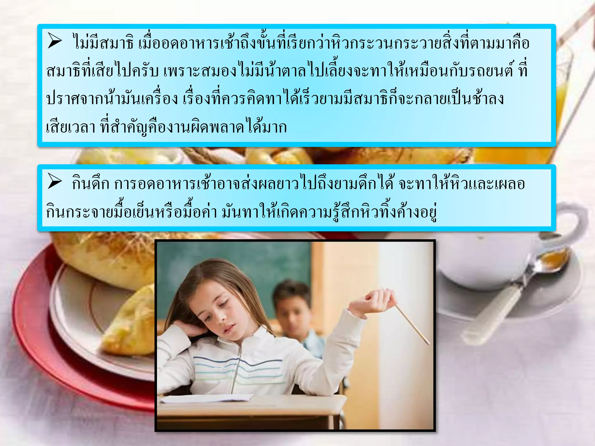  ไม่มีสมาธิ เมื่ออดอาหารเช้าถึงขั้นที่เรียกว่าหิวกระวนกระวายสิ่งที่ตามมาคือ
สมาธิที่เสียไปครับ เพราะสมองไม่มีน้าตาลไปเลี้ยงจะทาให้เหมือนกับรถยนต์ ที่
ปราศจากน้ามันเครื่อง เรื่องที่ควรคิดทาได้เร็วยามมีสมาธิก็จะกลายเป็นช้าลง
เสียเวลา ที่สาคัญคืองานผิดพลาดได้มาก
 กินดึก การอดอาหารเช้าอาจส่งผลยาวไปถึงยามดึกได้ จะทาให้หิวและเผลอ
กินกระจายมื้อเย็นหรือมื้อค่า มันทาให้เกิดความรู้สึกหิวทิ้งค้างอยู่
 