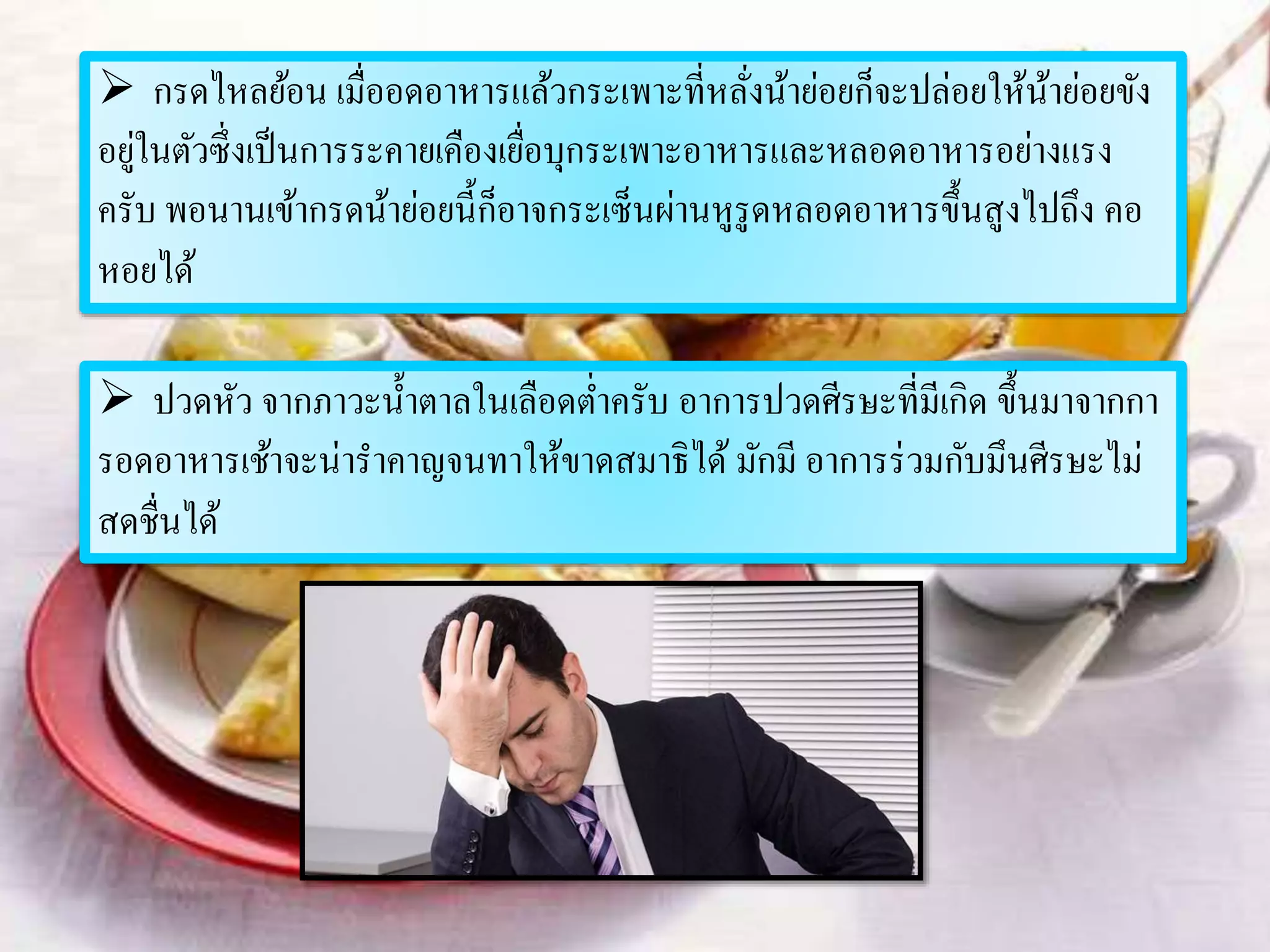  กรดไหลย้อน เมื่ออดอาหารแล้วกระเพาะที่หลั่งน้าย่อยก็จะปล่อยให้น้าย่อยขัง
อยู่ในตัวซึ่งเป็นการระคายเคืองเยื่อบุกระเพาะอาหารและหลอดอาหารอย่างแรง
ครับ พอนานเข้ากรดน้าย่อยนี้ก็อาจกระเซ็นผ่านหูรูดหลอดอาหารขึ้นสูงไปถึง คอ
หอยได้
 ปวดหัว จากภาวะน้าตาลในเลือดต่าครับ อาการปวดศีรษะที่มีเกิด ขึ้นมาจากกา
รอดอาหารเช้าจะน่าราคาญจนทาให้ขาดสมาธิได้ มักมี อาการร่วมกับมึนศีรษะไม่
สดชื่นได้
 