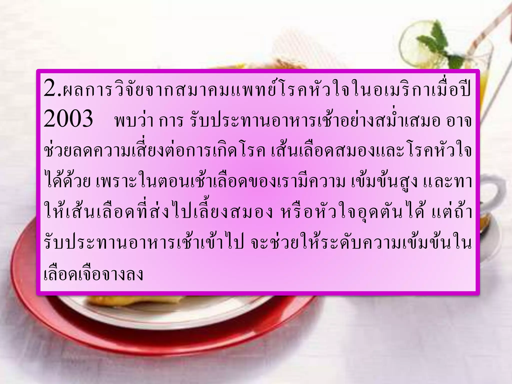 2.ผลการวิจัยจากสมาคมแพทย์โรคหัวใจในอเมริกาเมื่อปี
2003 พบว่า การ รับประทานอาหารเช้าอย่างสม่าเสมอ อาจ
ช่วยลดความเสี่ยงต่อการเกิดโรค เส้นเลือดสมองและโรคหัวใจ
ได้ด้วย เพราะในตอนเช้าเลือดของเรามีความ เข้มข้นสูง และทา
ให้เส้นเลือดที่ส่งไปเลี้ยงสมอง หรือหัวใจอุดตันได้ แต่ถ้า
รับประทานอาหารเช้าเข้าไป จะช่วยให้ระดับความเข้มข้นใน
เลือดเจือจางลง
 