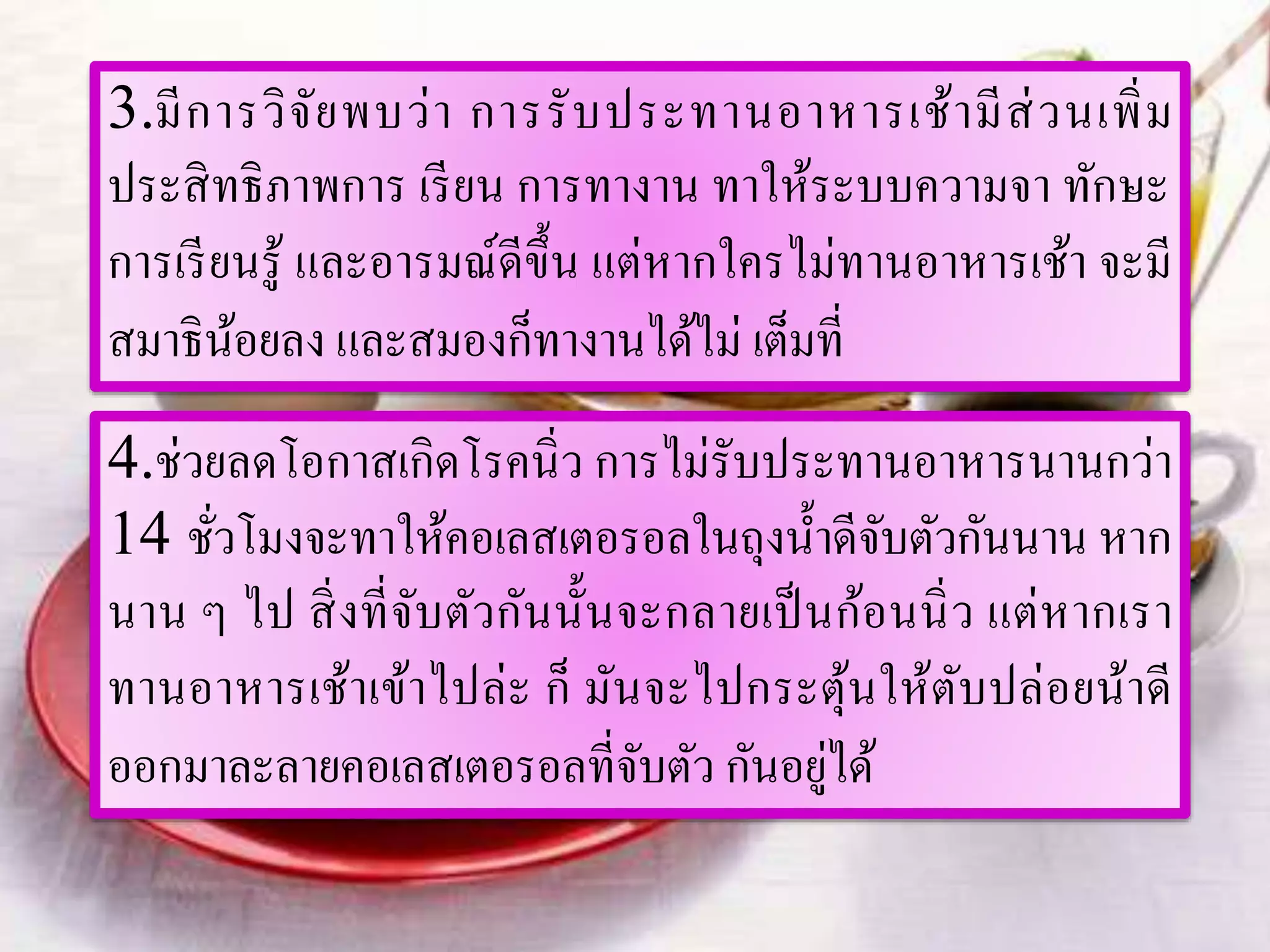 3.มีการวิจัยพบว่า การรับประทานอาหารเช้ามีส่วนเพิ่ม
ประสิทธิภาพการ เรียน การทางาน ทาให้ระบบความจา ทักษะ
การเรียนรู้ และอารมณ์ดีขึ้น แต่หากใครไม่ทานอาหารเช้า จะมี
สมาธิน้อยลง และสมองก็ทางานได้ไม่ เต็มที่
4.ช่วยลดโอกาสเกิดโรคนิ่ว การไม่รับประทานอาหารนานกว่า
14 ชั่วโมงจะทาให้คอเลสเตอรอลในถุงน้าดีจับตัวกันนาน หาก
นาน ๆ ไป สิ่งที่จับตัวกันนั้นจะกลายเป็นก้อนนิ่ว แต่หากเรา
ทานอาหารเช้าเข้าไปล่ะ ก็ มันจะไปกระตุ้นให้ตับปล่อยน้าดี
ออกมาละลายคอเลสเตอรอลที่จับตัว กันอยู่ได้
 