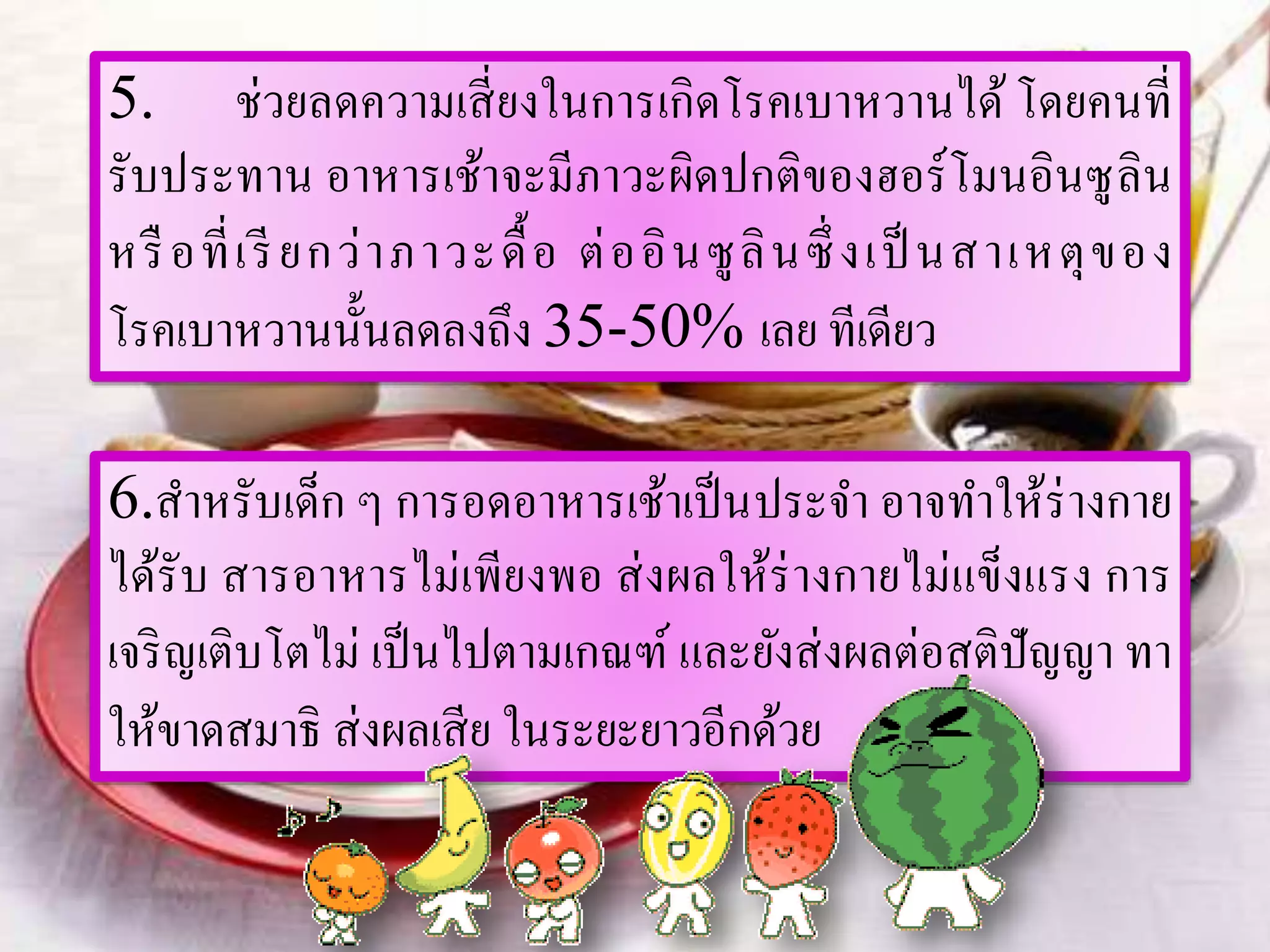 5. ช่วยลดความเสี่ยงในการเกิดโรคเบาหวานได้ โดยคนที่
รับประทาน อาหารเช้าจะมีภาวะผิดปกติของฮอร์โมนอินซูลิน
หรือที่เรียกว่าภาวะดื้อ ต่ออินซูลินซึ่ งเป็ นสาเหตุของ
โรคเบาหวานนั้นลดลงถึง 35-50% เลย ทีเดียว
6.สาหรับเด็ก ๆ การอดอาหารเช้าเป็นประจา อาจทาให้ร่างกาย
ได้รับ สารอาหารไม่เพียงพอ ส่งผลให้ร่างกายไม่แข็งแรง การ
เจริญเติบโตไม่ เป็นไปตามเกณฑ์ และยังส่งผลต่อสติปัญญา ทา
ให้ขาดสมาธิ ส่งผลเสีย ในระยะยาวอีกด้วย
 