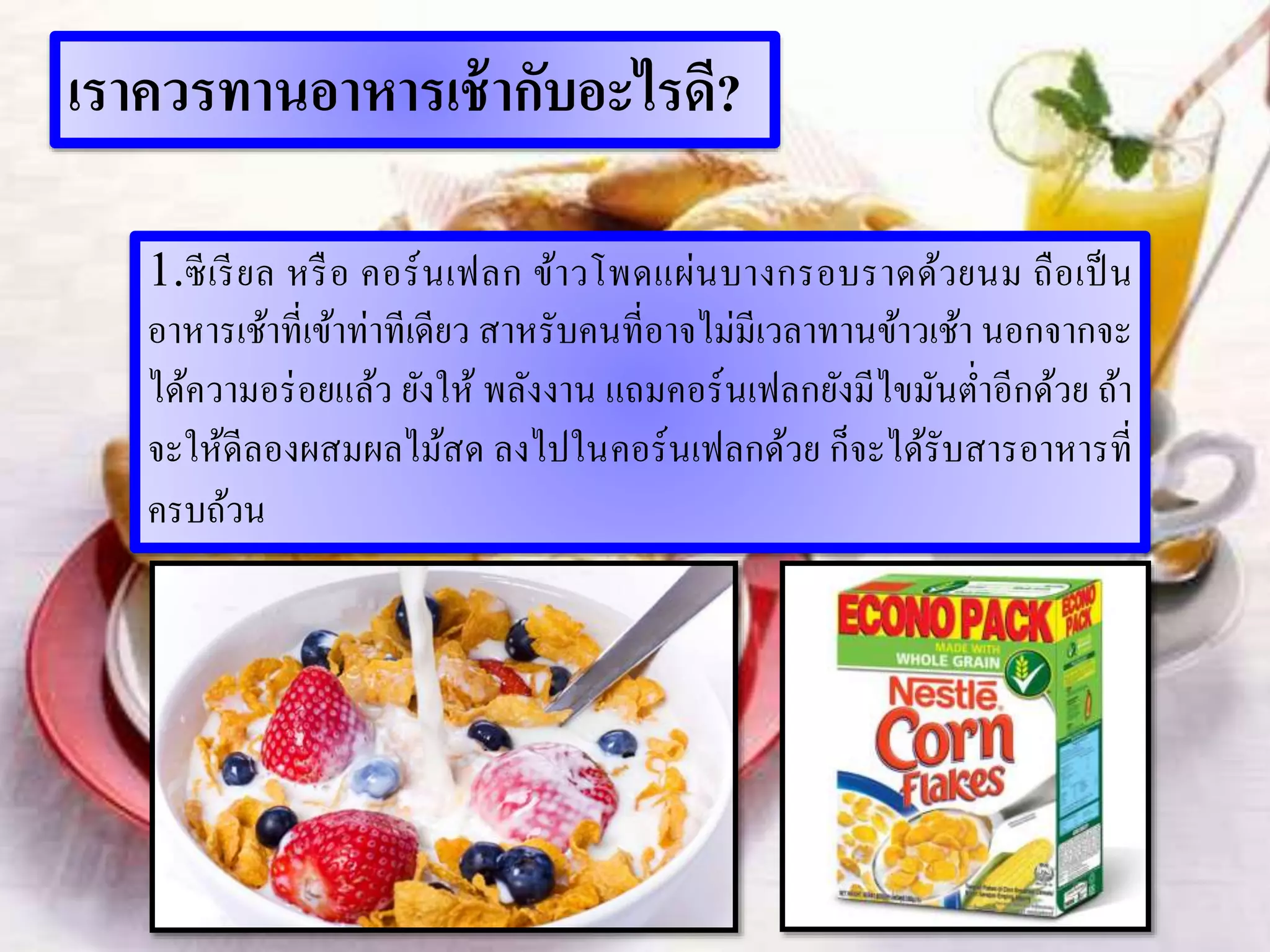 เราควรทานอาหารเช้ากับอะไรดี?
1.ซีเรียล หรือ คอร์นเฟลก ข้าวโพดแผ่นบางกรอบราดด้วยนม ถือเป็น
อาหารเช้าที่เข้าท่าทีเดียว สาหรับคนที่อาจไม่มีเวลาทานข้าวเช้า นอกจากจะ
ได้ความอร่อยแล้ว ยังให้ พลังงาน แถมคอร์นเฟลกยังมีไขมันต่าอีกด้วย ถ้า
จะให้ดีลองผสมผลไม้สด ลงไปในคอร์นเฟลกด้วย ก็จะได้รับสารอาหารที่
ครบถ้วน
 