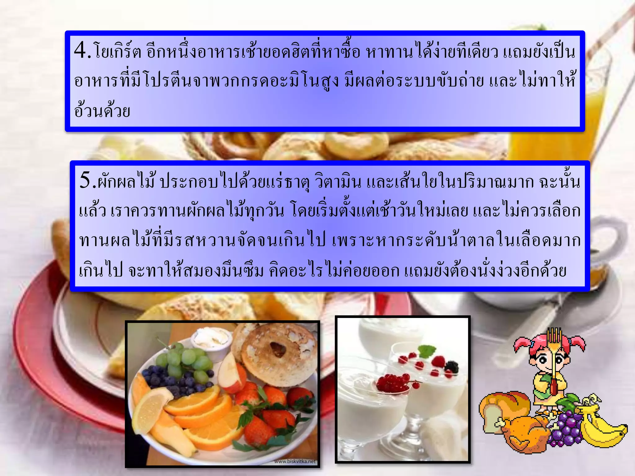 4.โยเกิร์ต อีกหนึ่งอาหารเช้ายอดฮิตที่หาซื้อ หาทานได้ง่ายทีเดียว แถมยังเป็น
อาหารที่มีโปรตีนจาพวกกรดอะมิโนสูง มีผลต่อระบบขับถ่าย และไม่ทาให้
อ้วนด้วย
5.ผักผลไม้ประกอบไปด้วยแร่ธาตุ วิตามิน และเส้นใยในปริมาณมาก ฉะนั้น
แล้ว เราควรทานผักผลไม้ทุกวัน โดยเริ่มตั้งแต่เช้าวันใหม่เลย และไม่ควรเลือก
ทานผลไม้ที่มีรสหวานจัดจนเกินไป เพราะหากระดับน้าตาลในเลือดมาก
เกินไป จะทาให้สมองมึนซึม คิดอะไรไม่ค่อยออก แถมยังต้องนั่งง่วงอีกด้วย
 