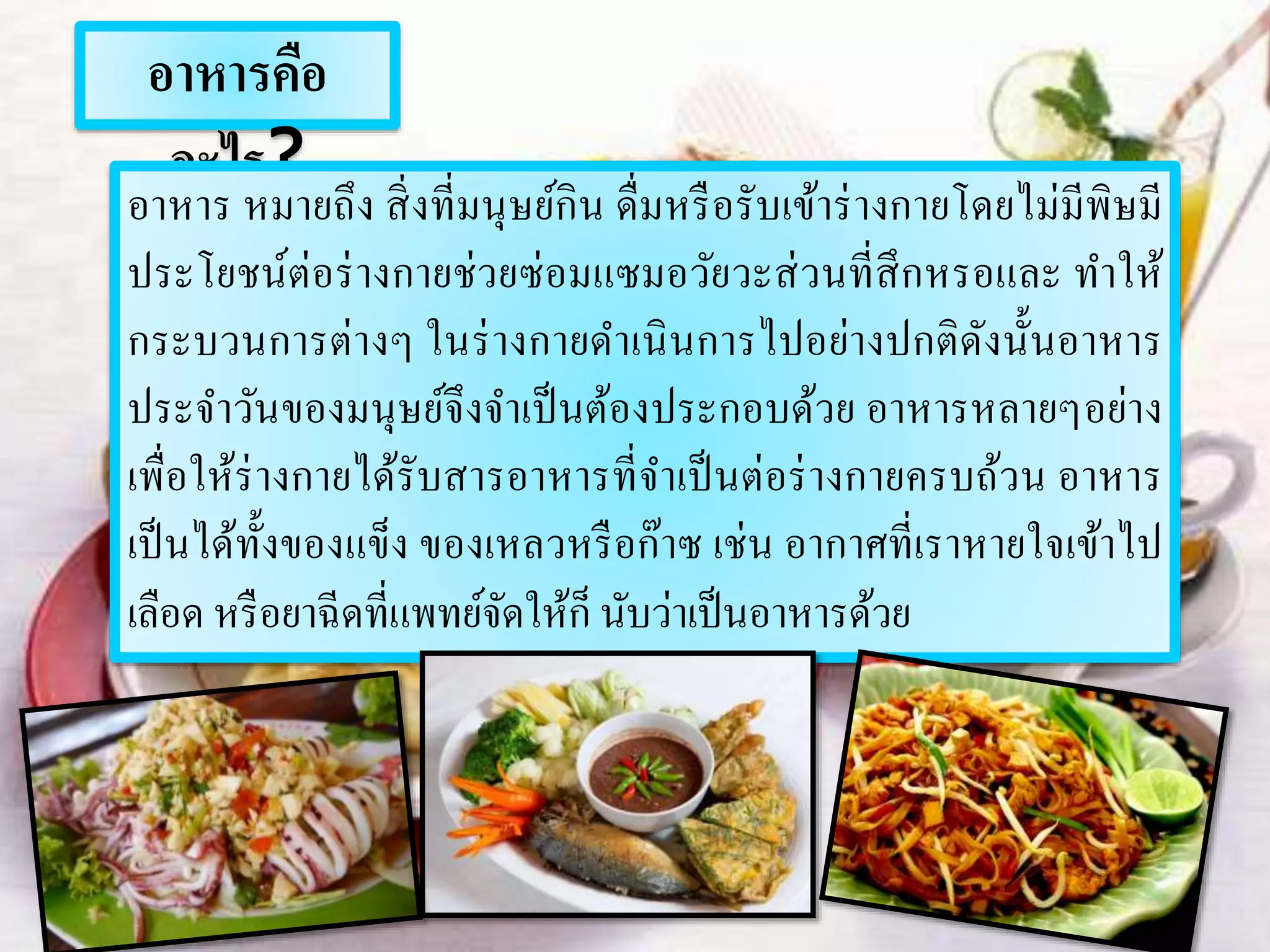 อาหารคือ
อะไร?
อาหาร หมายถึง สิ่งที่มนุษย์กิน ดื่มหรือรับเข้าร่างกายโดยไม่มีพิษมี
ประโยชน์ต่อร่างกายช่วยซ่อมแซมอวัยวะส่วนที่สึกหรอและ ทาให้
กระบวนการต่างๆ ในร่างกายดาเนินการไปอย่างปกติดังนั้นอาหาร
ประจาวันของมนุษย์จึงจาเป็นต้องประกอบด้วย อาหารหลายๆอย่าง
เพื่อให้ร่างกายได้รับสารอาหารที่จาเป็นต่อร่างกายครบถ้วน อาหาร
เป็นได้ทั้งของแข็ง ของเหลวหรือก๊าซ เช่น อากาศที่เราหายใจเข้าไป
เลือด หรือยาฉีดที่แพทย์จัดให้ก็ นับว่าเป็นอาหารด้วย
 
