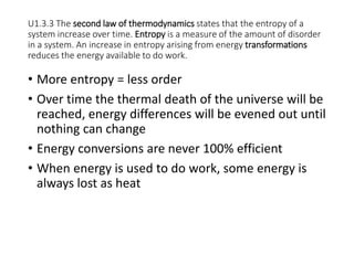U1.3.3 The second law of thermodynamics states that the entropy of a
system increase over time. Entropy is a measure of the amount of disorder
in a system. An increase in entropy arising from energy transformations
reduces the energy available to do work.
• More entropy = less order
• Over time the thermal death of the universe will be
reached, energy differences will be evened out until
nothing can change
• Energy conversions are never 100% efficient
• When energy is used to do work, some energy is
always lost as heat
 