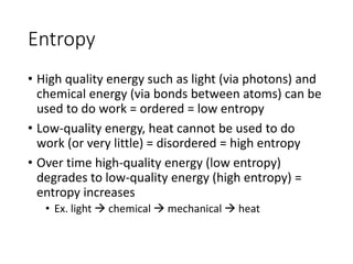 Entropy
• High quality energy such as light (via photons) and
chemical energy (via bonds between atoms) can be
used to do work = ordered = low entropy
• Low-quality energy, heat cannot be used to do
work (or very little) = disordered = high entropy
• Over time high-quality energy (low entropy)
degrades to low-quality energy (high entropy) =
entropy increases
• Ex. light  chemical  mechanical  heat
 