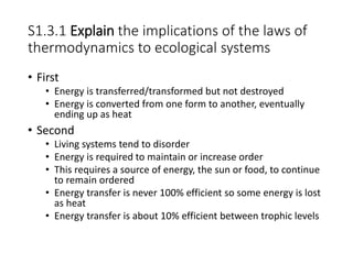 S1.3.1 Explain the implications of the laws of
thermodynamics to ecological systems
• First
• Energy is transferred/transformed but not destroyed
• Energy is converted from one form to another, eventually
ending up as heat
• Second
• Living systems tend to disorder
• Energy is required to maintain or increase order
• This requires a source of energy, the sun or food, to continue
to remain ordered
• Energy transfer is never 100% efficient so some energy is lost
as heat
• Energy transfer is about 10% efficient between trophic levels
 