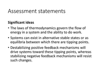 Assessment statements
Significant ideas
• The laws of thermodynamics govern the flow of
energy in a system and the ability to do work.
• Systems can exist in alternative stable states or as
equilibria between which there are tipping points.
• Destabilizing positive feedback mechanisms will
drive systems toward these tipping points, whereas
stabilizing negative feedback mechanisms will resist
such changes.
 