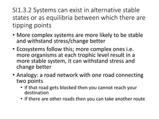 SI1.3.2 Systems can exist in alternative stable
states or as equilibria between which there are
tipping points
• More complex systems are more likely to be stable
and withstand stress/change better
• Ecosystems follow this; more complex ones i.e.
more organisms at each trophic level result in a
more stable system, it can withstand stress and
change better
• Analogy: a road network with one road connecting
two points
• If that road gets blocked then you cannot reach your
destination
• If there are other roads then you can take another route
 