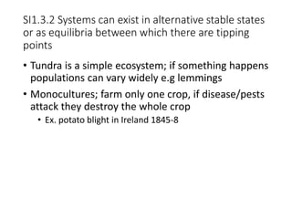SI1.3.2 Systems can exist in alternative stable states
or as equilibria between which there are tipping
points
• Tundra is a simple ecosystem; if something happens
populations can vary widely e.g lemmings
• Monocultures; farm only one crop, if disease/pests
attack they destroy the whole crop
• Ex. potato blight in Ireland 1845-8
 