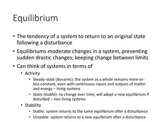 Equilibrium
• The tendency of a system to return to an original state
following a disturbance
• Equilibriums moderate changes in a system, preventing
sudden drastic changes; keeping change between limits
• Can think of systems in terms of
• Activity
• Steady-state (dynamic): the system as a whole remains more-or-
less constant, even with continuous inputs and outputs of matter
and energy – living systems
• Static (stable): no change over time; will adopt a new equilibrium if
disturbed – non-living systems
• Stability
• Stable: system returns to the same equilibrium after a disturbance
• Unstable: system returns to a new equilbirum after a disturbance
 