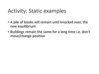 Activity: Static examples
• A pile of books will remain until knocked over, the
new equilibrium
• Buildings remain the same for a long time i.e. don’t
move/change position
 