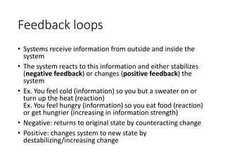 Feedback loops
• Systems receive information from outside and inside the
system
• The system reacts to this information and either stabilizes
(negative feedback) or changes (positive feedback) the
system
• Ex. You feel cold (information) so you but a sweater on or
turn up the heat (reaction)
Ex. You feel hungry (information) so you eat food (reaction)
or get hungrier (increasing in information strength)
• Negative: returns to original state by counteracting change
• Positive: changes system to new state by
destabilizing/increasing change
 