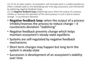 U1.3.5 As an open system, an ecosystem, will normally exist in a stable equilibrium,
either a steady-state or one developing over time (eg succession), and maintained
by stabilizing negative feedback loops
U1.3.6 Negative feedback loops (stabilizing) occur when the output of a process
inhibits or reverses the operation of the same process in such a wat to reduce
change – it counteracts deviation
• Negative feedback loop: when the output of a process
inhibits/reverses the process to reduce change – it
counteracts deviation “stabilizing”
• Negative feedback prevents change which helps
maintain ecosystem’s steady-state equilibria
• Systems are self-regulated by negative feedback
mechanisms
• Short term changes may happen but long term the
system is steady-state
• Succession is development of an ecosystem’s stability
over time
 