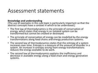 Assessment statements
Knowledge and understanding
[The use of examples in this sub-topic is particularly important so that the
abstract concepts have a context in which to be understood.]
• The first law of thermodynamics is the principle of conservation of
energy, which states that energy in an isolated system can be
transformed but cannot be created or destroyed.
• The principle of conservation of energy can be modelled by the energy
transformations along food chains and energy production systems.
• The second law of thermodynamics states that the entropy of a system
increases over time. Entropy is a measure of the amount of disorder in a
system. An increase in entropy arising from energy transformations
reduces the energy available to do work.
• The second law of thermodynamics explains the inefficiency and
decrease in available energy along a food chain and energy generation
systems.
 