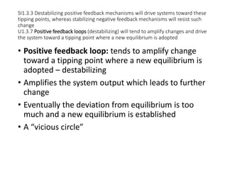 SI1.3.3 Destabilizing positive feedback mechanisms will drive systems toward these
tipping points, whereas stabilizing negative feedback mechanisms will resist such
change
U1.3.7 Positive feedback loops (destabilizing) will tend to amplify changes and drive
the system toward a tipping point where a new equilibrium is adopted
• Positive feedback loop: tends to amplify change
toward a tipping point where a new equilibrium is
adopted – destabilizing
• Amplifies the system output which leads to further
change
• Eventually the deviation from equilibrium is too
much and a new equilibrium is established
• A “vicious circle”
 